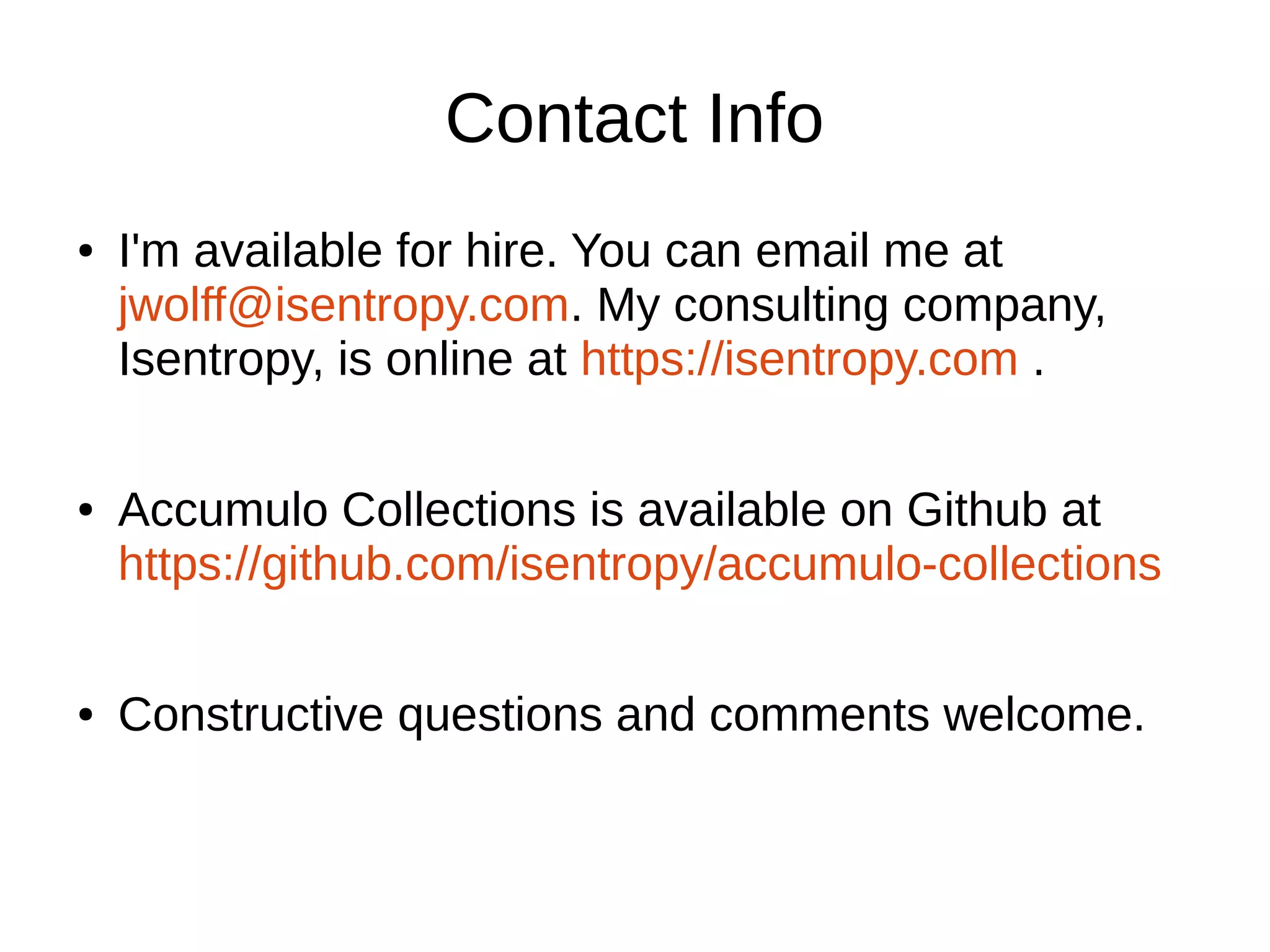 Contact Info
● I'm available for hire. You can email me at
jwolff@isentropy.com. My consulting company,
Isentropy, is online at https://isentropy.com .
● Accumulo Collections is available on Github at
https://github.com/isentropy/accumulo-collections
● Constructive questions and comments welcome.
 