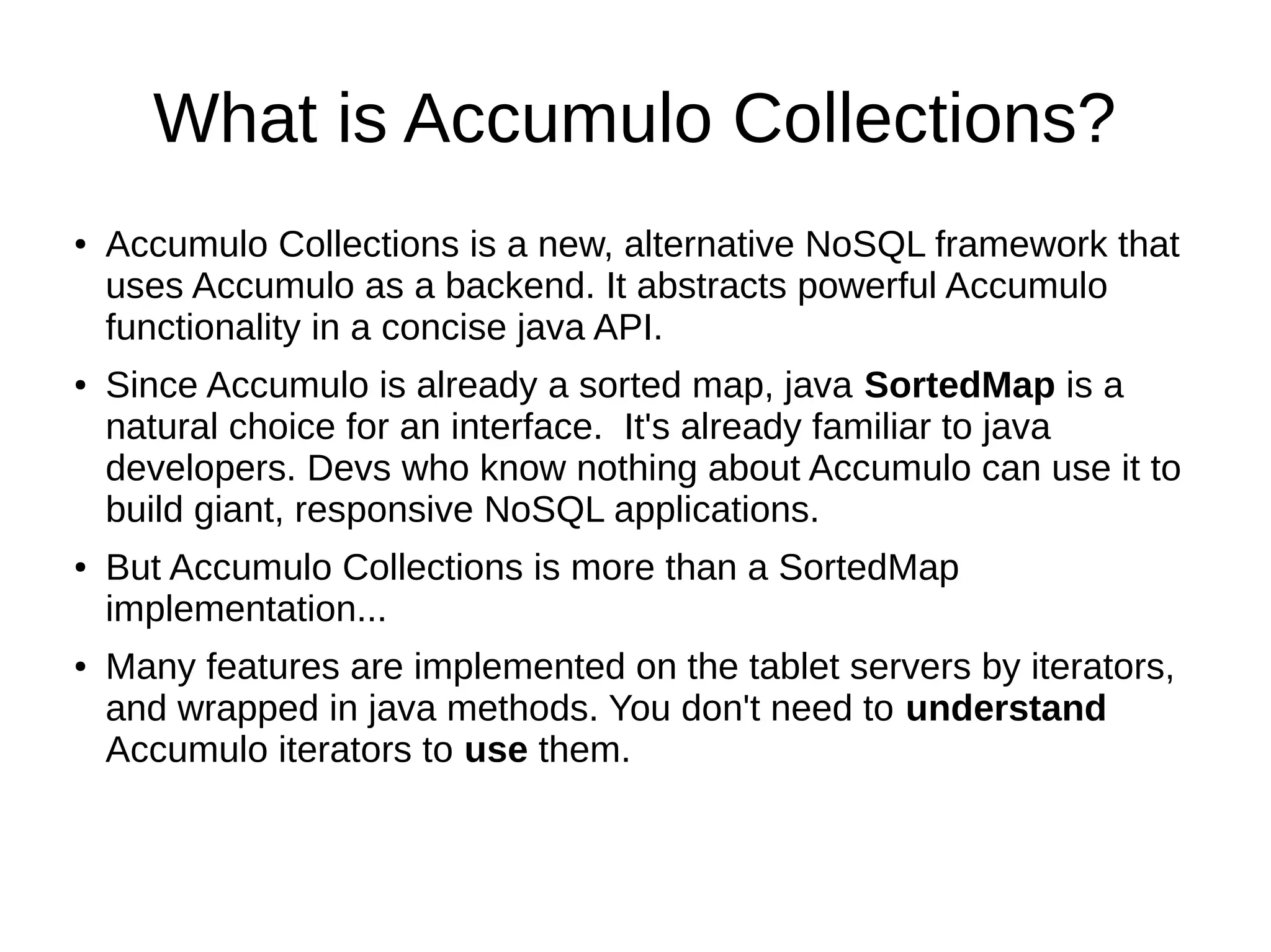 What is Accumulo Collections?
● Accumulo Collections is a new, alternative NoSQL framework that
uses Accumulo as a backend. It abstracts powerful Accumulo
functionality in a concise java API.
● Since Accumulo is already a sorted map, java SortedMap is a
natural choice for an interface. It's already familiar to java
developers. Devs who know nothing about Accumulo can use it to
build giant, responsive NoSQL applications.
● But Accumulo Collections is more than a SortedMap
implementation...
● Many features are implemented on the tablet servers by iterators,
and wrapped in java methods. You don't need to understand
Accumulo iterators to use them.
 
