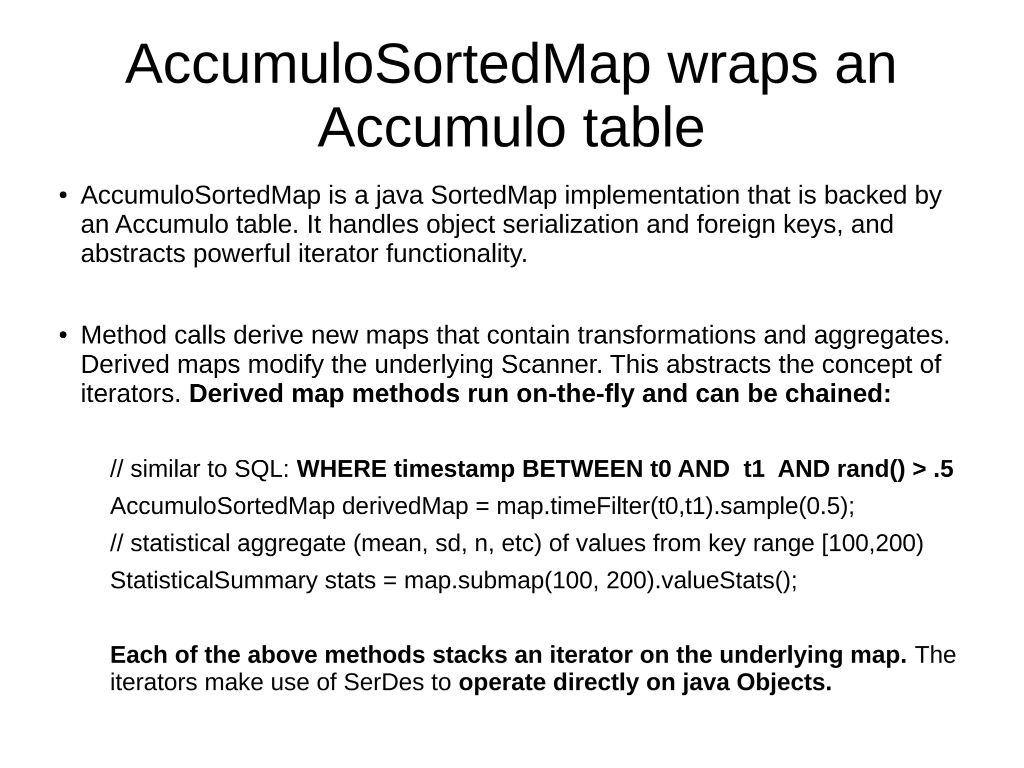 AccumuloSortedMap wraps an
Accumulo table
● AccumuloSortedMap is a java SortedMap implementation that is backed by
an Accumulo table. It handles object serialization and foreign keys, and
abstracts powerful iterator functionality.
● Method calls derive new maps that contain transformations and aggregates.
Derived maps modify the underlying Scanner. This abstracts the concept of
iterators. Derived map methods run on-the-fly and can be chained:
// similar to SQL: WHERE timestamp BETWEEN t0 AND t1 AND rand() > .5
AccumuloSortedMap derivedMap = map.timeFilter(t0,t1).sample(0.5);
// statistical aggregate (mean, sd, n, etc) of values from key range [100,200)
StatisticalSummary stats = map.submap(100, 200).valueStats();
Each of the above methods stacks an iterator on the underlying map. The
iterators make use of SerDes to operate directly on java Objects.
 