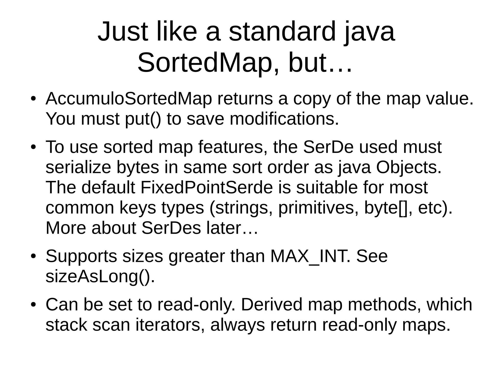 Just like a standard java
SortedMap, but…
● AccumuloSortedMap returns a copy of the map value.
You must put() to save modifications.
● To use sorted map features, the SerDe used must
serialize bytes in same sort order as java Objects.
The default FixedPointSerde is suitable for most
common keys types (strings, primitives, byte[], etc).
More about SerDes later…
● Supports sizes greater than MAX_INT. See
sizeAsLong().
● Can be set to read-only. Derived map methods, which
stack scan iterators, always return read-only maps.
 