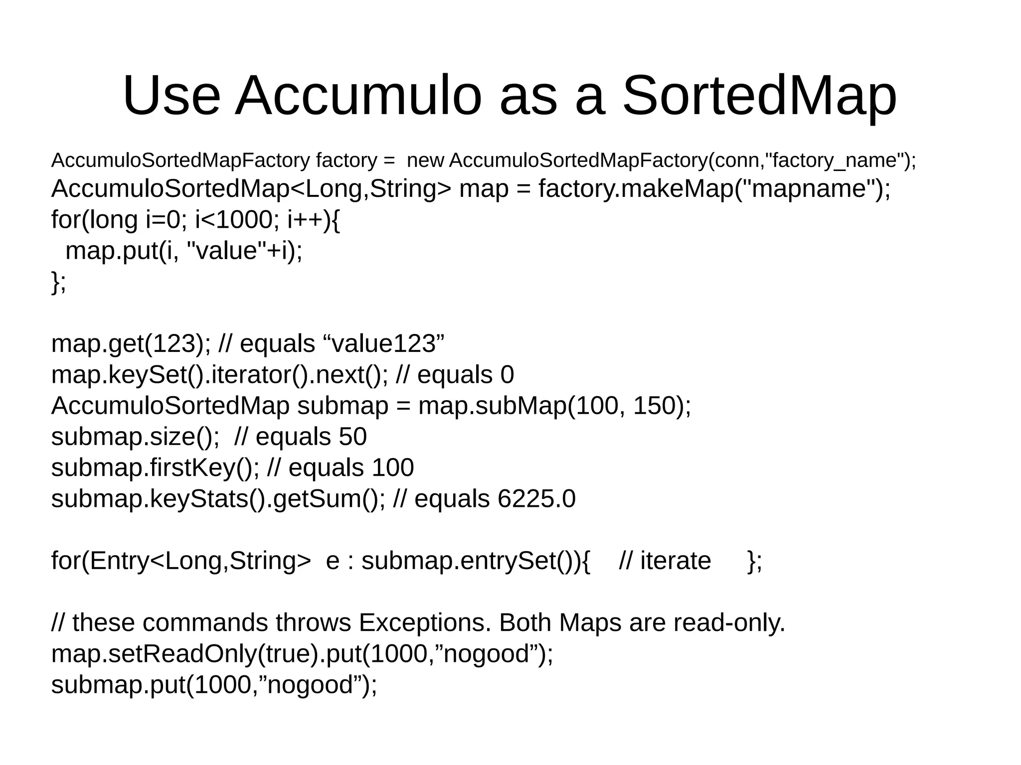 Use Accumulo as a SortedMap
AccumuloSortedMapFactory factory = new AccumuloSortedMapFactory(conn,"factory_name");
AccumuloSortedMap<Long,String> map = factory.makeMap("mapname");
for(long i=0; i<1000; i++){
map.put(i, "value"+i);
};
map.get(123); // equals “value123”
map.keySet().iterator().next(); // equals 0
AccumuloSortedMap submap = map.subMap(100, 150);
submap.size(); // equals 50
submap.firstKey(); // equals 100
submap.keyStats().getSum(); // equals 6225.0
for(Entry<Long,String> e : submap.entrySet()){ // iterate };
// these commands throws Exceptions. Both Maps are read-only.
map.setReadOnly(true).put(1000,”nogood”);
submap.put(1000,”nogood”);
 