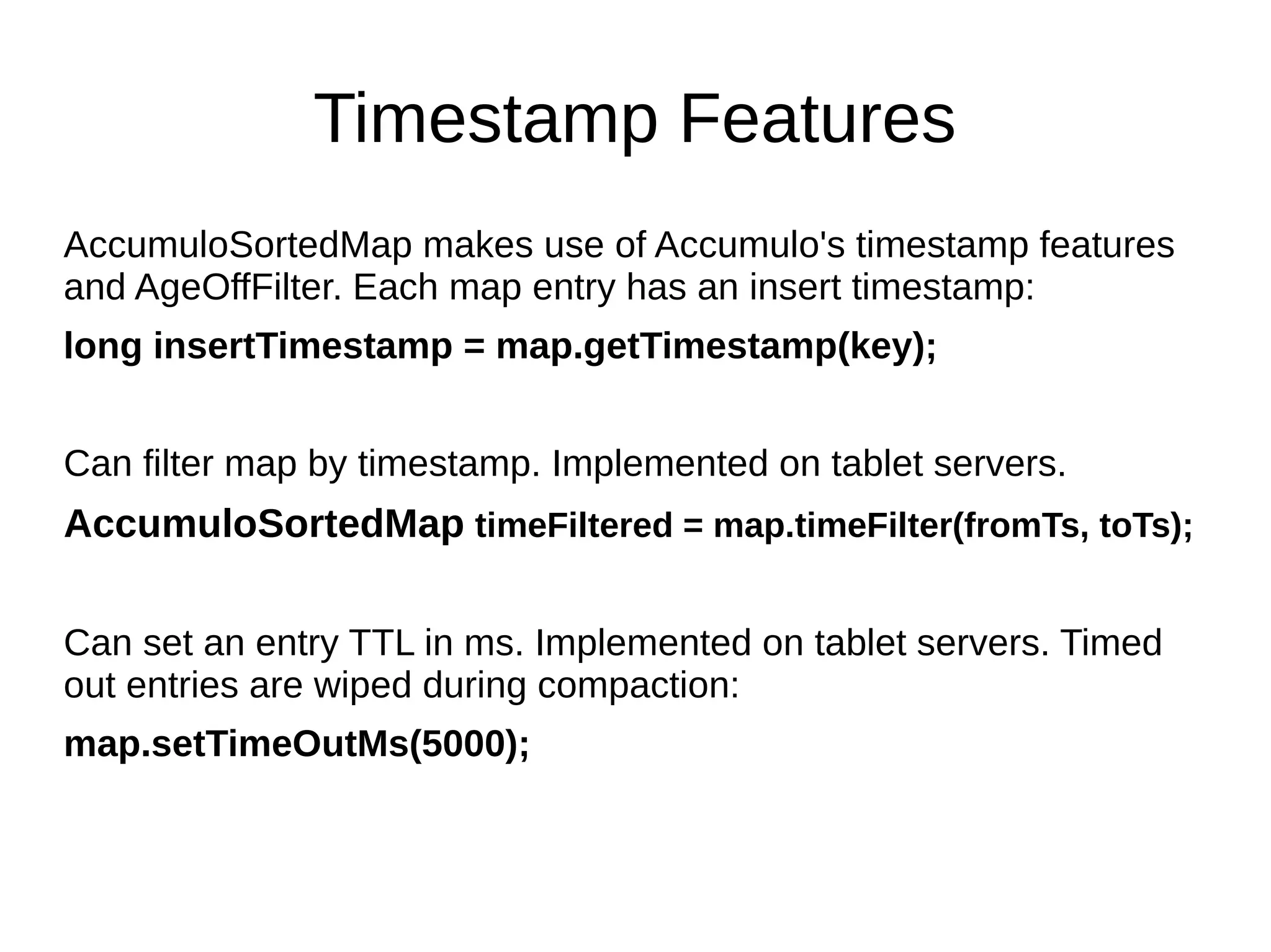 Timestamp Features
AccumuloSortedMap makes use of Accumulo's timestamp features
and AgeOffFilter. Each map entry has an insert timestamp:
long insertTimestamp = map.getTimestamp(key);
Can filter map by timestamp. Implemented on tablet servers.
AccumuloSortedMap timeFiltered = map.timeFilter(fromTs, toTs);
Can set an entry TTL in ms. Implemented on tablet servers. Timed
out entries are wiped during compaction:
map.setTimeOutMs(5000);
 