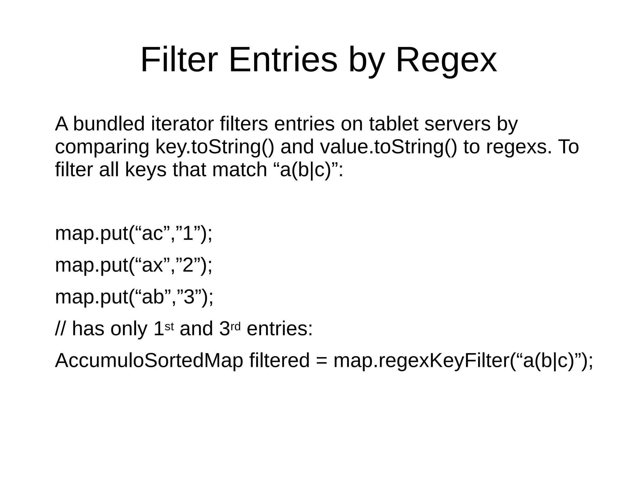 Filter Entries by Regex
A bundled iterator filters entries on tablet servers by
comparing key.toString() and value.toString() to regexs. To
filter all keys that match “a(b|c)”:
map.put(“ac”,”1”);
map.put(“ax”,”2”);
map.put(“ab”,”3”);
// has only 1st and 3rd entries:
AccumuloSortedMap filtered = map.regexKeyFilter(“a(b|c)”);
 