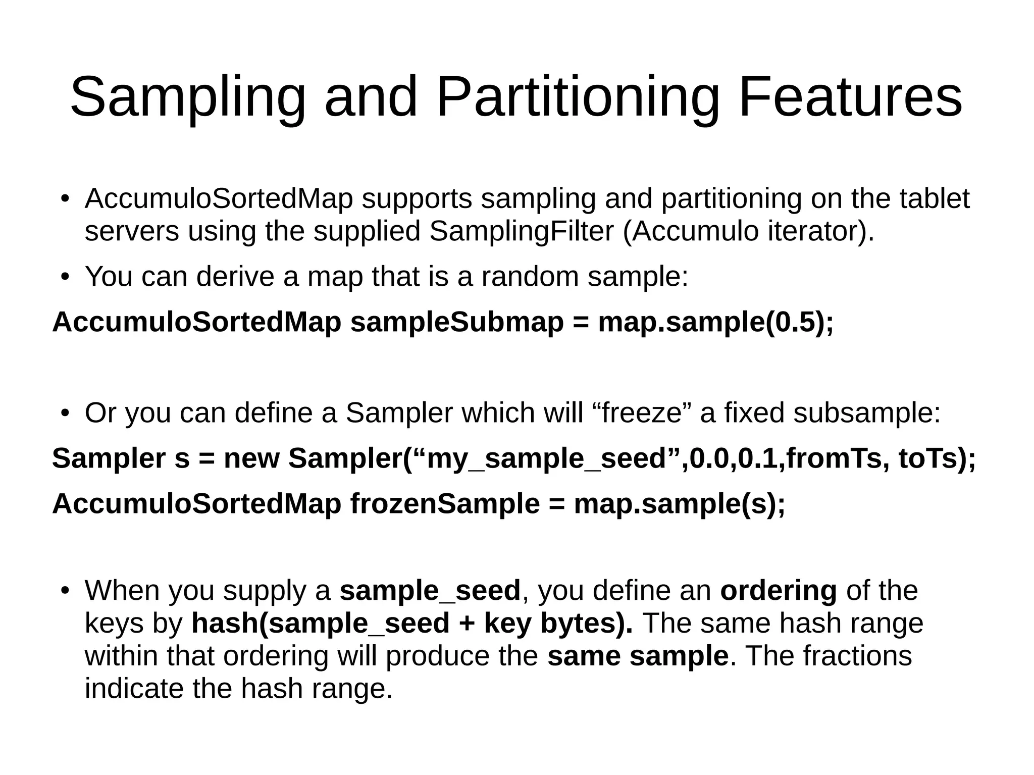 Sampling and Partitioning Features
● AccumuloSortedMap supports sampling and partitioning on the tablet
servers using the supplied SamplingFilter (Accumulo iterator).
● You can derive a map that is a random sample:
AccumuloSortedMap sampleSubmap = map.sample(0.5);
● Or you can define a Sampler which will “freeze” a fixed subsample:
Sampler s = new Sampler(“my_sample_seed”,0.0,0.1,fromTs, toTs);
AccumuloSortedMap frozenSample = map.sample(s);
● When you supply a sample_seed, you define an ordering of the
keys by hash(sample_seed + key bytes). The same hash range
within that ordering will produce the same sample. The fractions
indicate the hash range.
 