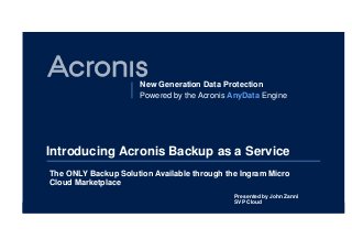 New Generation Data Protection
Powered by the Acronis AnyData Engine
Introducing Acronis Backup as a Service
The ONLY Backup Solution Available through the Ingram Micro
Cloud Marketplace
Presented by John Zanni
SVP Cloud
 