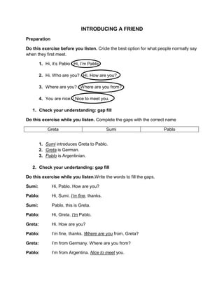 INTRODUCING A FRIEND
Preparation
Do this exercise before you listen. Cricle the best option for what people normally say
when they first meet.
1. Hi, it’s Pablo / Hi, I’m Pablo.
2. Hi. Who are you? / Hi. How are you?
3. Where are you? / Where are you from?
4. You are nice. / Nice to meet you.
1. Check your understanding: gap fill
Do this exercise while you listen. Complete the gaps with the correct name
Greta
Sumi
1. Sumi introduces Greta to Pablo.
2. Greta is German.
3. Pablo is Argentinian.
2. Check your undertanding: gap fill
Do this exercise while you listen.Write the words to fill the gaps.
Sumi:
Hi, Pablo. How are you?
Pablo:
Hi, Sumi. I’m fine, thanks.
Sumi:
Pablo, this is Greta.
Pablo:
Hi, Greta. I’m Pablo.
Greta:
Hi. How are you?
Pablo:
I’m fine, thanks. Where are you from, Greta?
Greta:
I’m from Germany. Where are you from?
Pablo:
I’m from Argentina. Nice to meet you.
Pablo