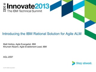 Introducing the IBM Rational Solution for Agile ALM
Matt Holitza, Agile Evangelist, IBM
Khurram Nizami, Agile Enablement Lead, IBM
AGL-2097
© 2013 IBM Corporation
 