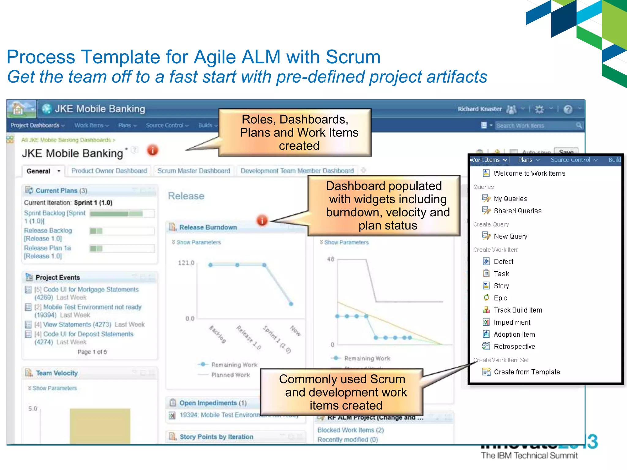 Process Template for Agile ALM with Scrum
Get the team off to a fast start with pre-defined project artifacts
Roles, Dashboards,
Plans and Work Items
created
Dashboard populated
with widgets including
burndown, velocity and
plan status
Commonly used Scrum
and development work
items created
 
