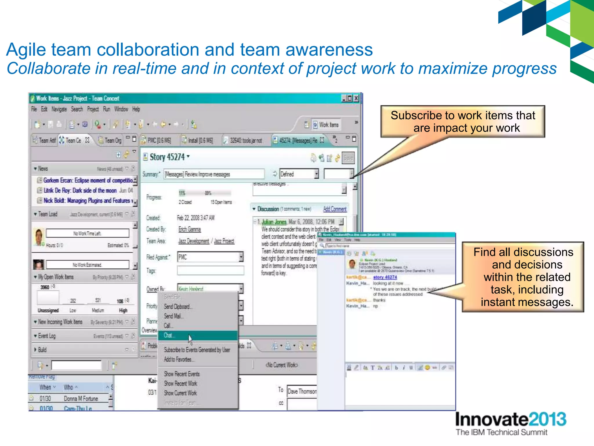 14
Find all discussions
and decisions
within the related
task, including
instant messages.
Agile team collaboration and team awareness
Collaborate in real-time and in context of project work to maximize progress
Subscribe to work items that
are impact your work
 