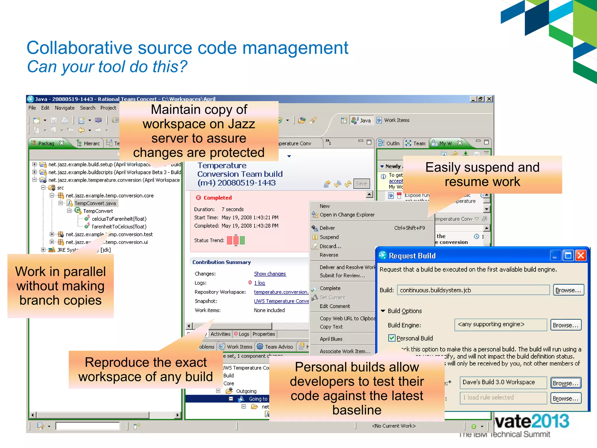 Collaborative source code management
Can your tool do this?
Easily suspend and
resume work
Reproduce the exact
workspace of any build
Work in parallel
without making
branch copies
Maintain copy of
workspace on Jazz
server to assure
changes are protected
Personal builds allow
developers to test their
code against the latest
baseline
 
