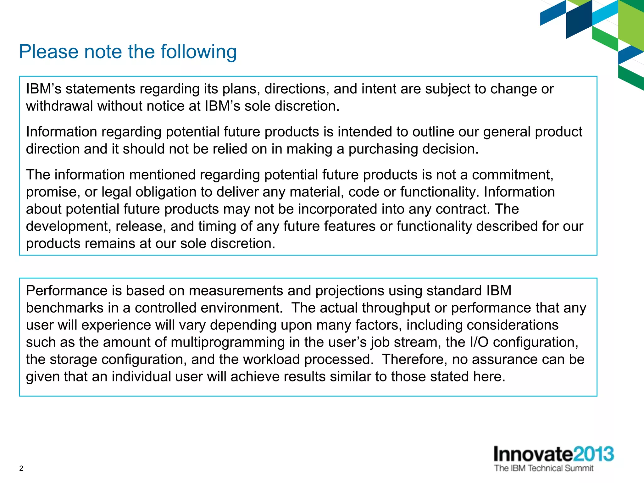 2
Please note the following
IBM’s statements regarding its plans, directions, and intent are subject to change or
withdrawal without notice at IBM’s sole discretion.
Information regarding potential future products is intended to outline our general product
direction and it should not be relied on in making a purchasing decision.
The information mentioned regarding potential future products is not a commitment,
promise, or legal obligation to deliver any material, code or functionality. Information
about potential future products may not be incorporated into any contract. The
development, release, and timing of any future features or functionality described for our
products remains at our sole discretion.
Performance is based on measurements and projections using standard IBM
benchmarks in a controlled environment. The actual throughput or performance that any
user will experience will vary depending upon many factors, including considerations
such as the amount of multiprogramming in the user’s job stream, the I/O configuration,
the storage configuration, and the workload processed. Therefore, no assurance can be
given that an individual user will achieve results similar to those stated here.
 