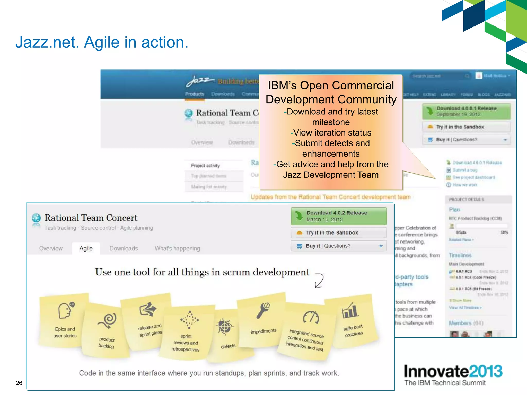 Jazz.net. Agile in action.
26
IBM’s Open Commercial
Development Community
-Download and try latest
milestone
-View iteration status
-Submit defects and
enhancements
-Get advice and help from the
Jazz Development Team
 