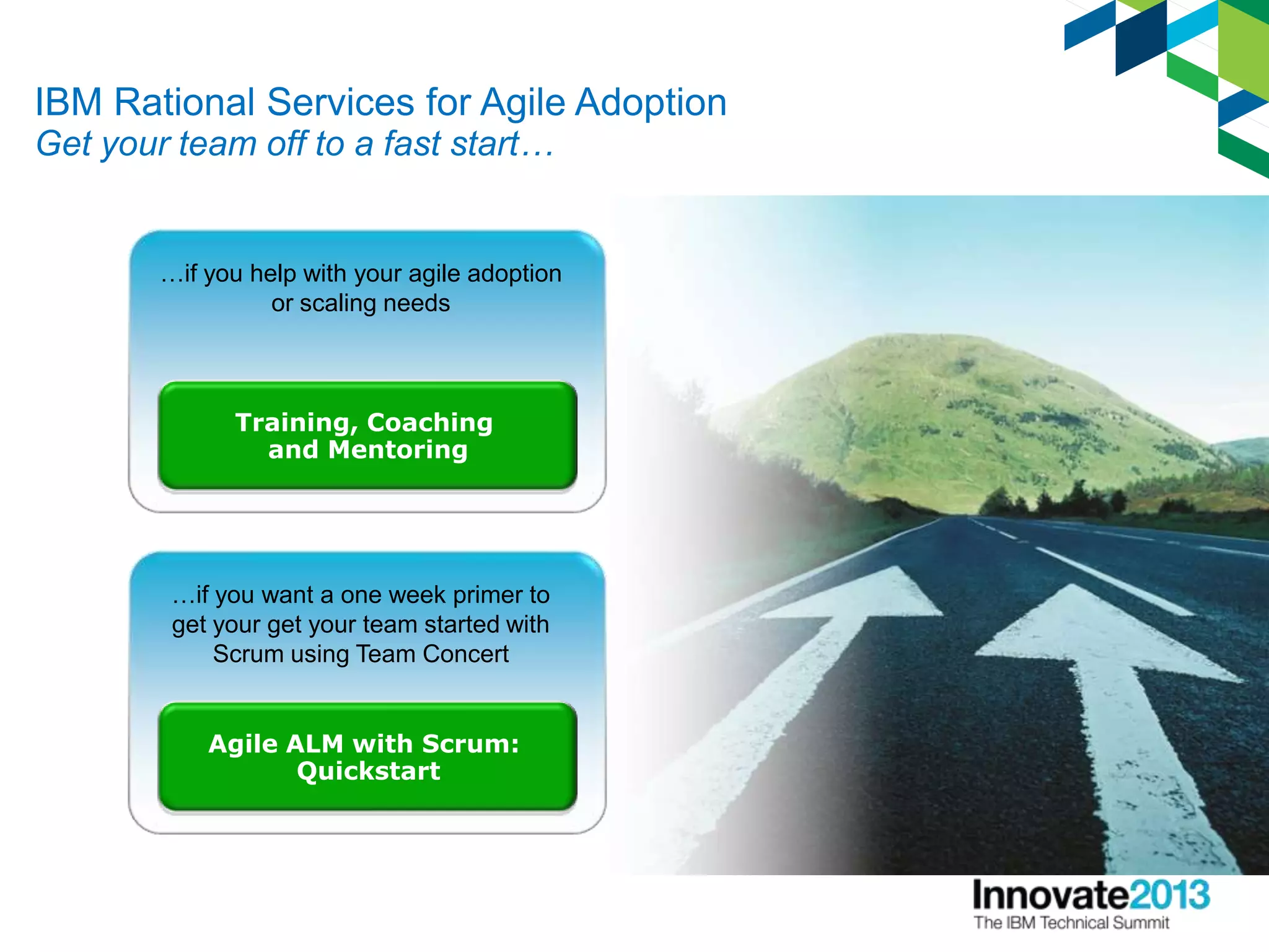 IBM Rational Services for Agile Adoption
Get your team off to a fast start…
Agile ALM with Scrum:
Quickstart
…if you want a one week primer to
get your get your team started with
Scrum using Team Concert
Training, Coaching
and Mentoring
…if you help with your agile adoption
or scaling needs
 