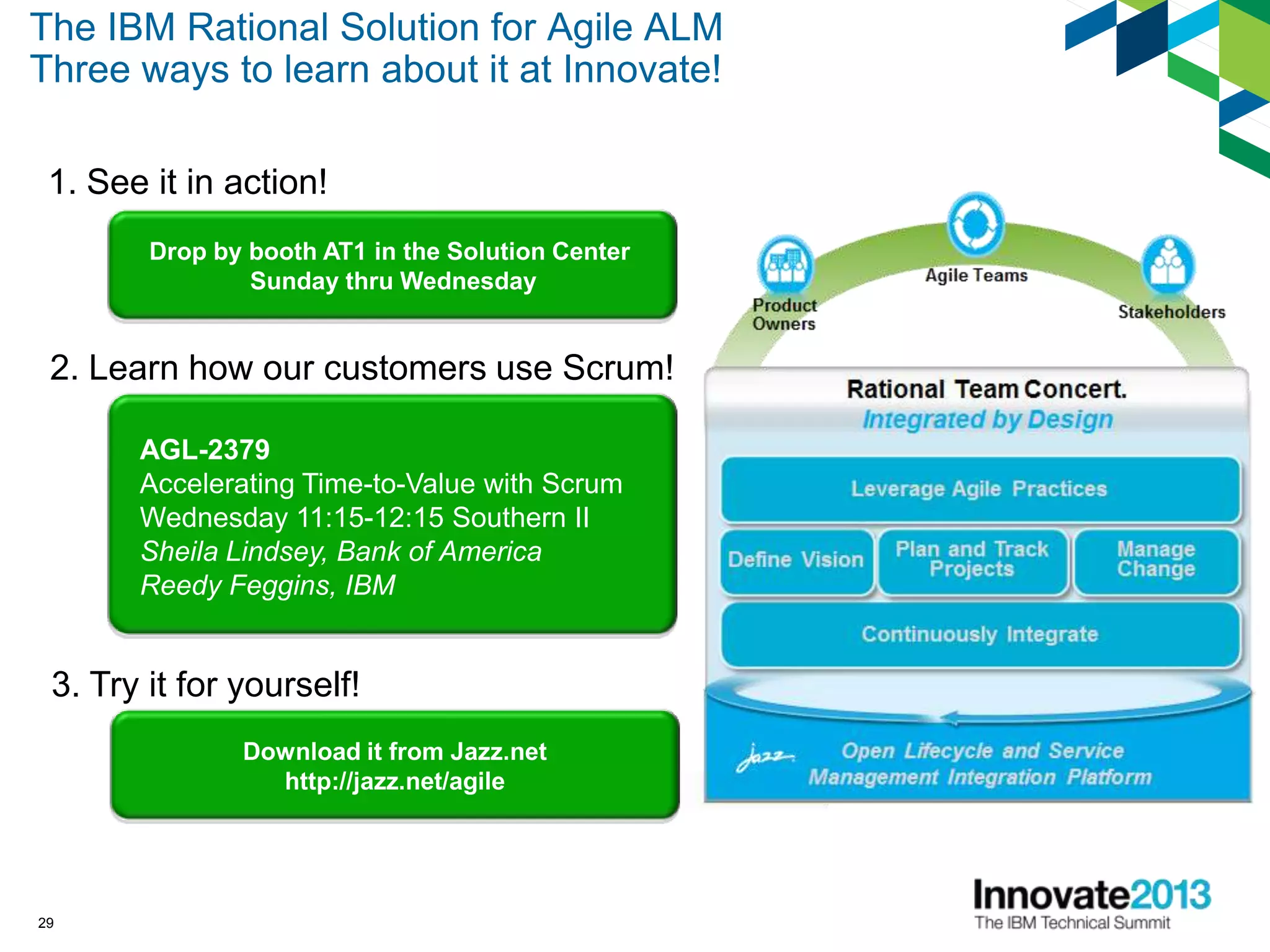 29
1. See it in action!
The IBM Rational Solution for Agile ALM
Three ways to learn about it at Innovate!
2. Learn how our customers use Scrum!
Drop by booth AT1 in the Solution Center
Sunday thru Wednesday
3. Try it for yourself!
Download it from Jazz.net
http://jazz.net/agile
AGL-2379
Accelerating Time-to-Value with Scrum
Wednesday 11:15-12:15 Southern II
Sheila Lindsey, Bank of America
Reedy Feggins, IBM
 