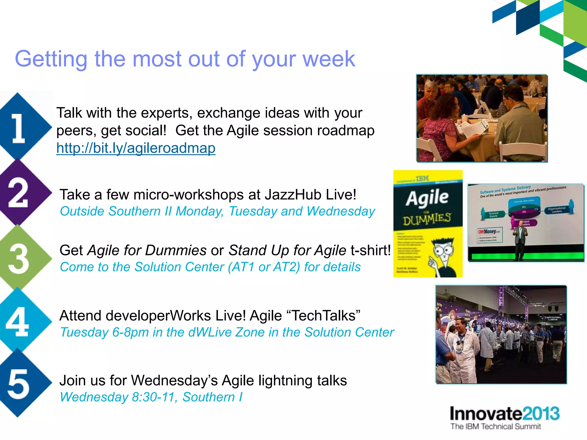 Talk with the experts, exchange ideas with your
peers, get social! Get the Agile session roadmap
http://bit.ly/agileroadmap
Get Agile for Dummies or Stand Up for Agile t-shirt!
Come to the Solution Center (AT1 or AT2) for details
Take a few micro-workshops at JazzHub Live!
Outside Southern II Monday, Tuesday and Wednesday
Getting the most out of your week
Join us for Wednesday’s Agile lightning talks
Wednesday 8:30-11, Southern I
Attend developerWorks Live! Agile “TechTalks”
Tuesday 6-8pm in the dWLive Zone in the Solution Center
 