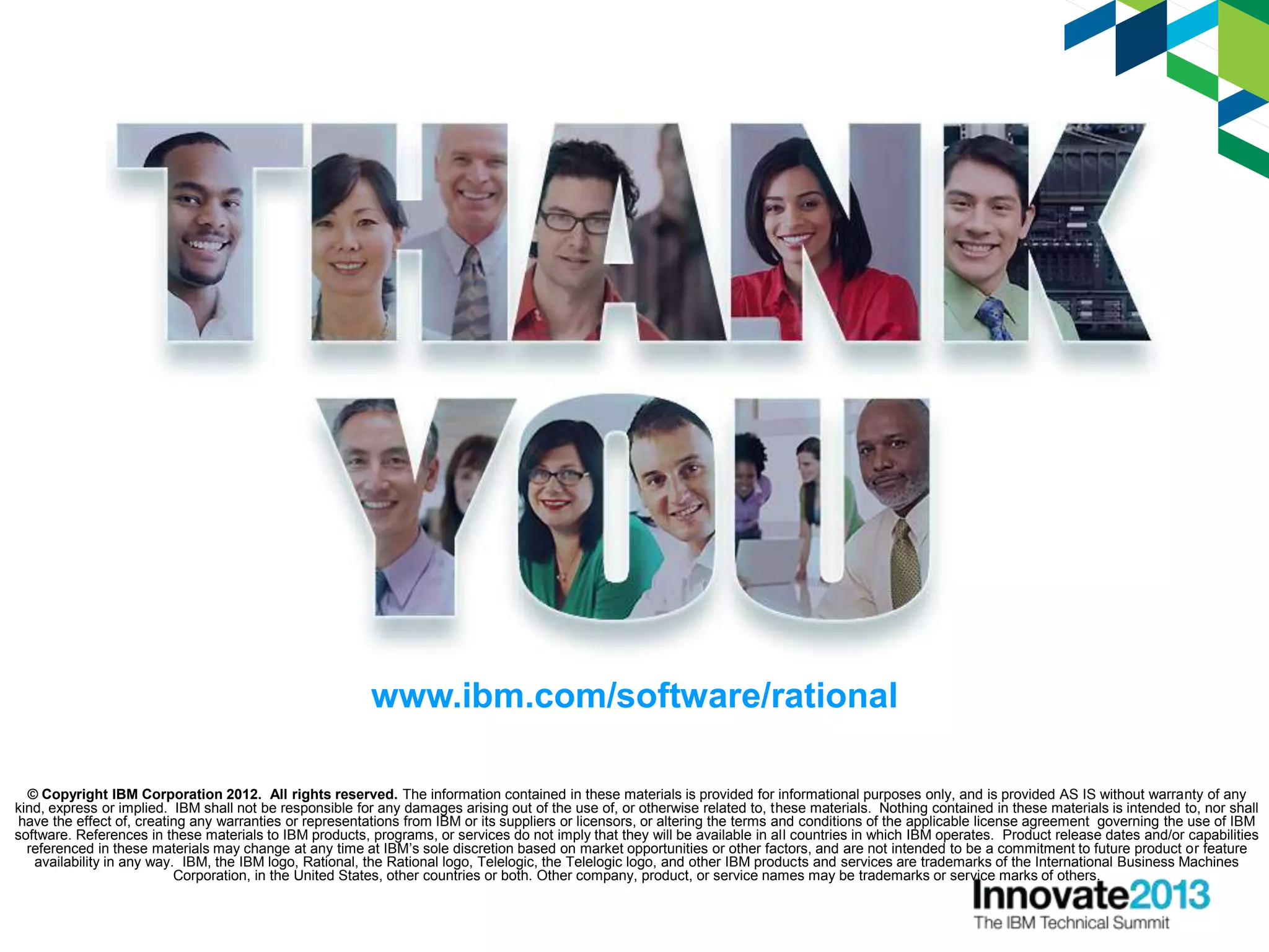 © Copyright IBM Corporation 2012. All rights reserved. The information contained in these materials is provided for informational purposes only, and is provided AS IS without warranty of any
kind, express or implied. IBM shall not be responsible for any damages arising out of the use of, or otherwise related to, these materials. Nothing contained in these materials is intended to, nor shall
have the effect of, creating any warranties or representations from IBM or its suppliers or licensors, or altering the terms and conditions of the applicable license agreement governing the use of IBM
software. References in these materials to IBM products, programs, or services do not imply that they will be available in all countries in which IBM operates. Product release dates and/or capabilities
referenced in these materials may change at any time at IBM’s sole discretion based on market opportunities or other factors, and are not intended to be a commitment to future product or feature
availability in any way. IBM, the IBM logo, Rational, the Rational logo, Telelogic, the Telelogic logo, and other IBM products and services are trademarks of the International Business Machines
Corporation, in the United States, other countries or both. Other company, product, or service names may be trademarks or service marks of others.
www.ibm.com/software/rational
 