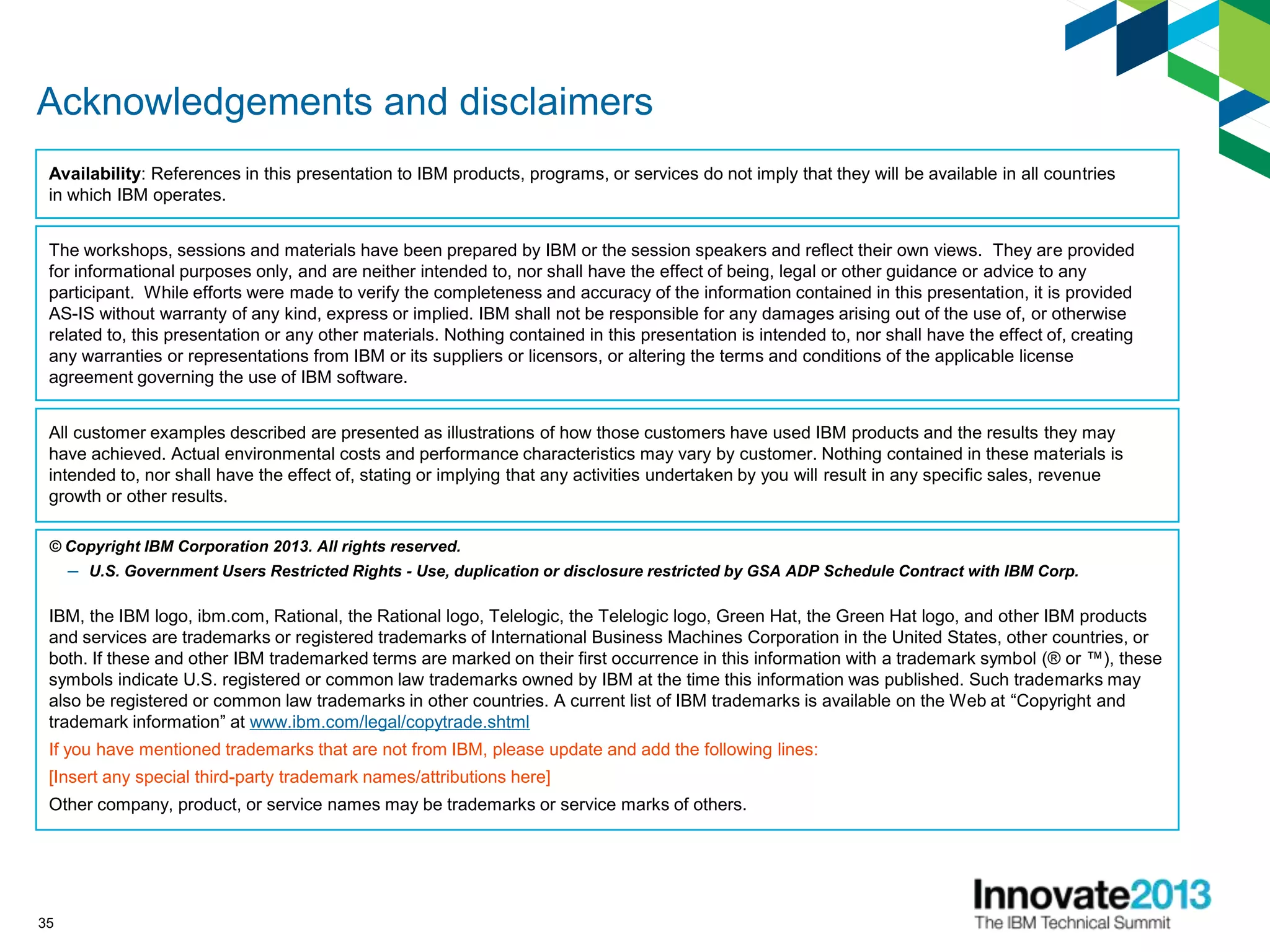 35
Acknowledgements and disclaimers
© Copyright IBM Corporation 2013. All rights reserved.
– U.S. Government Users Restricted Rights - Use, duplication or disclosure restricted by GSA ADP Schedule Contract with IBM Corp.
IBM, the IBM logo, ibm.com, Rational, the Rational logo, Telelogic, the Telelogic logo, Green Hat, the Green Hat logo, and other IBM products
and services are trademarks or registered trademarks of International Business Machines Corporation in the United States, other countries, or
both. If these and other IBM trademarked terms are marked on their first occurrence in this information with a trademark symbol (® or ™), these
symbols indicate U.S. registered or common law trademarks owned by IBM at the time this information was published. Such trademarks may
also be registered or common law trademarks in other countries. A current list of IBM trademarks is available on the Web at “Copyright and
trademark information” at www.ibm.com/legal/copytrade.shtml
If you have mentioned trademarks that are not from IBM, please update and add the following lines:
[Insert any special third-party trademark names/attributions here]
Other company, product, or service names may be trademarks or service marks of others.
Availability: References in this presentation to IBM products, programs, or services do not imply that they will be available in all countries
in which IBM operates.
The workshops, sessions and materials have been prepared by IBM or the session speakers and reflect their own views. They are provided
for informational purposes only, and are neither intended to, nor shall have the effect of being, legal or other guidance or advice to any
participant. While efforts were made to verify the completeness and accuracy of the information contained in this presentation, it is provided
AS-IS without warranty of any kind, express or implied. IBM shall not be responsible for any damages arising out of the use of, or otherwise
related to, this presentation or any other materials. Nothing contained in this presentation is intended to, nor shall have the effect of, creating
any warranties or representations from IBM or its suppliers or licensors, or altering the terms and conditions of the applicable license
agreement governing the use of IBM software.
All customer examples described are presented as illustrations of how those customers have used IBM products and the results they may
have achieved. Actual environmental costs and performance characteristics may vary by customer. Nothing contained in these materials is
intended to, nor shall have the effect of, stating or implying that any activities undertaken by you will result in any specific sales, revenue
growth or other results.
 