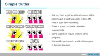 Simple truths
o It is very hard to gather all requirements at the
beginning of project (especially in case of 5
lines of spec from customer);
o There is a need to handle new client
requirements;
o Some customers require to show some
progress;
o It is hard for customer to trust that team goes
in the right direction.
 