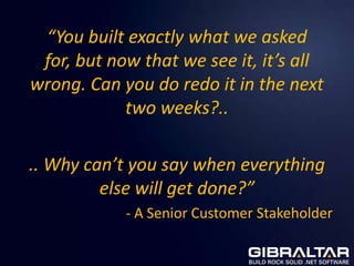 “You built exactly what we asked
 for, but now that we see it, it’s all
wrong. Can you do redo it in the next
            two weeks?..

.. Why can’t you say when everything
         else will get done?”
            - A Senior Customer Stakeholder
 
