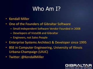 Who Am I?
• Kendall Miller
• One of the Founders of Gibraltar Software
   – Small Independent Software Vendor Founded in 2008
   – Developers of VistaDB and Gibraltar
   – Engineers, not Sales People
• Enterprise Systems Architect & Developer since 1995
• BSE in Computer Engineering, University of Illinois
  Urbana-Champaign (UIUC)
• Twitter: @KendallMiller
 
