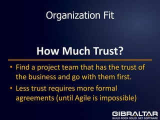 Organization Fit


        How Much Trust?
• Find a project team that has the trust of
  the business and go with them first.
• Less trust requires more formal
  agreements (until Agile is impossible)
 