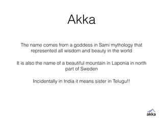 Akka
The name comes from a goddess in Sami mythology that
represented all wisdom and beauty in the world
It is also the name of a beautiful mountain in Laponia in north
part of Sweden
Incidentally in India it means sister in Telugu!!
 