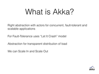 What is Akka?
Right abstraction with actors for concurrent, fault-tolerant and
scalable applications
For Fault-Tolerance uses “Let It Crash” model
Abstraction for transparent distribution of load
We can Scale In and Scale Out
 