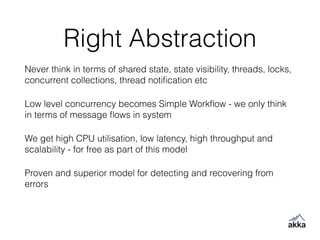 Right Abstraction
Never think in terms of shared state, state visibility, threads, locks,
concurrent collections, thread notiﬁcation etc
Low level concurrency becomes Simple Workﬂow - we only think
in terms of message ﬂows in system
We get high CPU utilisation, low latency, high throughput and
scalability - for free as part of this model
Proven and superior model for detecting and recovering from
errors
 