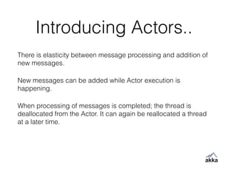 Introducing Actors..
There is elasticity between message processing and addition of
new messages.
New messages can be added while Actor execution is
happening.
When processing of messages is completed; the thread is
deallocated from the Actor. It can again be reallocated a thread
at a later time.
 
