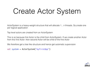 Create Actor System
ActorSystem is a heavy-weight structure that will allocate 1…n threads. So,create one
per logical application
!
Top level actors are created from an ActorSystem
!
This is so because ﬁrst Actor is the child from ActorSystem. If we create another Actor
from this ﬁrst Actor: then second Actor will be child of the ﬁrst Actor
!
We therefore get a tree like structure and hence get automatic supervision
!
val system = ActorSystem("myfirstApp")
 