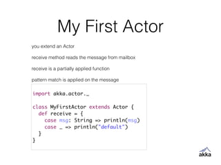 My First Actor
import akka.actor._	
!
class MyFirstActor extends Actor {	
def receive = {	
case msg: String => println(msg)	
case _ => println("default")	
}	
}
you extend an Actor
!
receive method reads the message from mailbox
!
receive is a partially applied function
!
pattern match is applied on the message
 