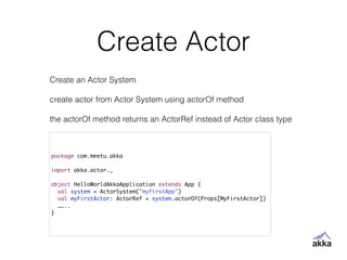 Create Actor
package com.meetu.akka	
!
import akka.actor._	
!
object HelloWorldAkkaApplication extends App {	
val system = ActorSystem("myfirstApp")	
val myFirstActor: ActorRef = system.actorOf(Props[MyFirstActor])	
……..	
}
Create an Actor System
!
create actor from Actor System using actorOf method
!
the actorOf method returns an ActorRef instead of Actor class type
 
