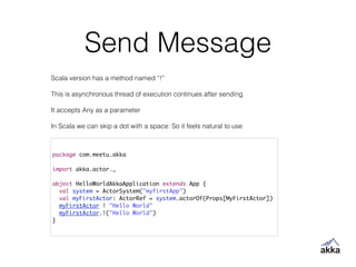 Send Message
package com.meetu.akka	
!
import akka.actor._	
!
object HelloWorldAkkaApplication extends App {	
val system = ActorSystem("myfirstApp")	
val myFirstActor: ActorRef = system.actorOf(Props[MyFirstActor])	
myFirstActor ! "Hello World"	
myFirstActor.!("Hello World")	
}
Scala version has a method named “!”
!
This is asynchronous thread of execution continues after sending
!
It accepts Any as a parameter
!
In Scala we can skip a dot with a space: So it feels natural to use
 