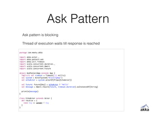 Ask Pattern
package com.meetu.akka	
!
import akka.actor._	
import akka.pattern.ask	
import akka.util.Timeout	
import scala.concurrent.duration._	
import scala.concurrent.Await	
import scala.concurrent.Future	
!
object AskPatternApp extends App {	
implicit val timeout = Timeout(500 millis)	
val system = ActorSystem("BlockingApp")	
val echoActor = system.actorOf(Props[EchoActor])	
!
val future: Future[Any] = echoActor ? "Hello"	
val message = Await.result(future, timeout.duration).asInstanceOf[String]	
!
println(message)	
}	
!
class EchoActor extends Actor {	
def receive = {	
case msg => sender ! msg	
}	
}
Ask pattern is blocking
!
Thread of execution waits till response is reached
 