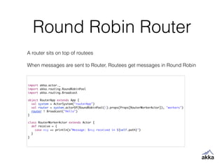 Round Robin Router
import akka.actor._	
import akka.routing.RoundRobinPool	
import akka.routing.Broadcast	
!
object RouterApp extends App {	
val system = ActorSystem("routerApp")	
val router = system.actorOf(RoundRobinPool(5).props(Props[RouterWorkerActor]), "workers")	
router ! Broadcast("Hello")	
}	
!
class RouterWorkerActor extends Actor {	
def receive = {	
case msg => println(s"Message: $msg received in ${self.path}")	
}	
}
A router sits on top of routees
!
When messages are sent to Router, Routees get messages in Round Robin
 
