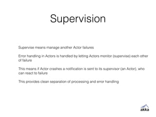 Supervision
Supervise means manage another Actor failures
!
Error handling in Actors is handled by letting Actors monitor (supervise) each other
of failure
!
This means if Actor crashes a notiﬁcation is sent to its supervisor (an Actor), who
can react to failure
!
This provides clean separation of processing and error handling
 