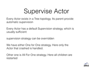 Supervise Actor
Every Actor exists in a Tree topology. Its parent provide
automatic supervision
!
Every Actor has a default Supervision strategy, which is
usually sufﬁcient
!
supervision strategy can be overridden
!
We have either One for One strategy. Here only the
Actor that crashed is handled.
!
Other one is All For One strategy. Here all children are
restarted
 