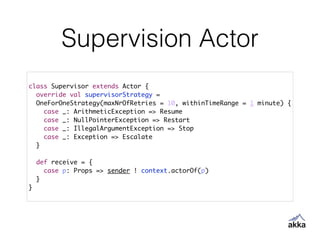 Supervision Actor
class Supervisor extends Actor {	
override val supervisorStrategy = 	
OneForOneStrategy(maxNrOfRetries = 10, withinTimeRange = 1 minute) {	
case _: ArithmeticException => Resume	
case _: NullPointerException => Restart	
case _: IllegalArgumentException => Stop	
case _: Exception => Escalate	
}	
!
def receive = {	
case p: Props => sender ! context.actorOf(p)	
}	
}
 