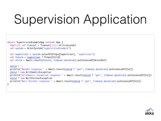 Supervision Application
object SupervisionExampleApp extends App {	
implicit val timeout = Timeout(50000 milliseconds)	
val system = ActorSystem("supervisionExample")	
	
val supervisor = system.actorOf(Props[Supervisor], "supervisor")	
val future = supervisor ? Props[Child]	
val child = Await.result(future, timeout.duration).asInstanceOf[ActorRef]	
	
child ! 42	
println("Normal response " + Await.result(child ? "get", timeout.duration).asInstanceOf[Int])	
child ! new ArithmeticException	
println("Arithmetic Exception response " + Await.result(child ? "get", timeout.duration).asInstanceOf[Int])	
child ! new NullPointerException	
println("Null Pointer response " + Await.result(child ? "get", timeout.duration).asInstanceOf[Int])	
}
 