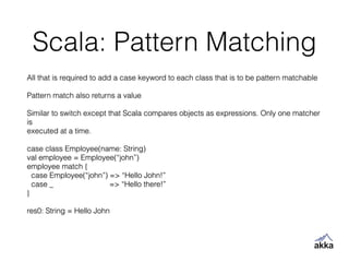 Scala: Pattern Matching
All that is required to add a case keyword to each class that is to be pattern matchable
!
Pattern match also returns a value
!
Similar to switch except that Scala compares objects as expressions. Only one matcher
is
executed at a time.
!
case class Employee(name: String)
val employee = Employee(“john”)
employee match {
case Employee(“john”) => “Hello John!”
case _ => “Hello there!”
}
!
res0: String = Hello John
 