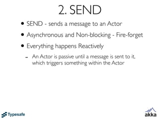 2. SEND
• SEND - sends a message to an Actor
• Asynchronous and Non-blocking - Fire-forget
• Everything happens Reactively
 -   An Actor is passive until a message is sent to it,
     which triggers something within the Actor
 
