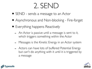 2. SEND
• SEND - sends a message to an Actor
• Asynchronous and Non-blocking - Fire-forget
• Everything happens Reactively
 -   An Actor is passive until a message is sent to it,
     which triggers something within the Actor

 -   Messages is the Kinetic Energy in an Actor system

 -   Actors can have lots of buffered Potential Energy
     but can't do anything with it until it is triggered by
     a message
 