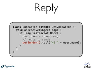 Reply
class SomeActor extends UntypedActor {
  void onReceive(Object msg) {
    if (msg instanceof User) {
      User user = (User) msg;
      // reply to sender
      getSender().tell(“Hi ” + user.name);
    }
  }
}
 