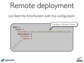 Remote deployment
Just feed the ActorSystem with this conﬁguration

                                       Conﬁgure a Remote Provider
   akka {
     actor {
       provider =    akka.remote.RemoteActorRefProvider
       deployment    {
         /Greeter    {
            remote   =
          }
       }
     }
   }
 
