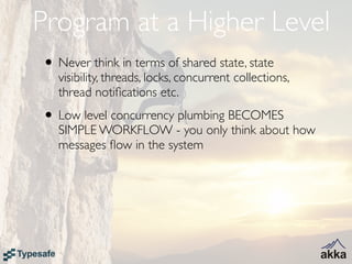 Program at a Higher Level
• Never think in terms of shared state, state
   visibility, threads, locks, concurrent collections,
   thread notiﬁcations etc.
• Low level concurrency plumbing BECOMES
   SIMPLE WORKFLOW - you only think about how
   messages ﬂow in the system
 
