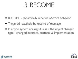 3. BECOME
• BECOME - dynamically redeﬁnes Actor’s behavior
• Triggered reactively by receive of message
• In a type system analogy it is as if the object changed
  type - changed interface, protocol & implementation
 