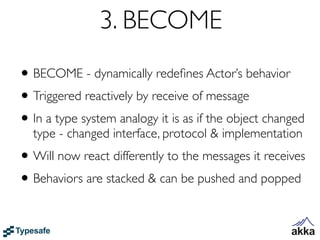 3. BECOME
• BECOME - dynamically redeﬁnes Actor’s behavior
• Triggered reactively by receive of message
• In a type system analogy it is as if the object changed
  type - changed interface, protocol & implementation
• Will now react differently to the messages it receives
• Behaviors are stacked & can be pushed and popped
 