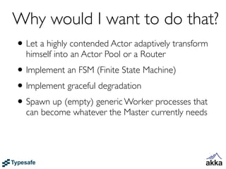Why would I want to do that?
• Let a highly contended Actor adaptively transform
  himself into an Actor Pool or a Router
• Implement an FSM (Finite State Machine)
• Implement graceful degradation
• Spawn up (empty) generic Worker processes that
  can become whatever the Master currently needs
 