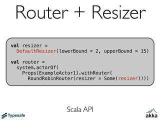 Router + Resizer
val resizer =
  DefaultResizer(lowerBound = 2, upperBound = 15)

val router =
  system.actorOf(
    Props[ExampleActor1].withRouter(
      RoundRobinRouter(resizer = Some(resizer))))




                   Scala API
 