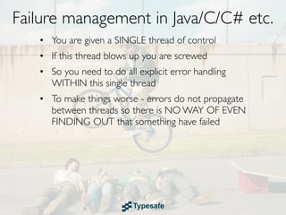 Failure management in Java/C/C# etc.
   • You are given a SINGLE thread of control
   • If this thread blows up you are screwed
   • So you need to do all explicit error handling
     WITHIN this single thread
   • To make things worse - errors do not propagate
     between threads so there is NO WAY OF EVEN
     FINDING OUT that something have failed
 